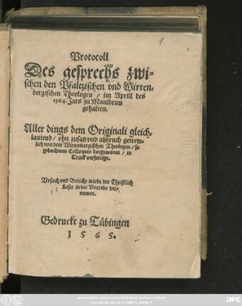 Protocoll || Des gesprechs zwi=||schen den Pfaltzischen vnd Wirten=||bergischen Theologen/ im Aprill des || 1564. Jars zu Maulbrun || gehalten.|| Aller dings dem Originali gleich=||lautend/ ohn zusatz vnd abbruch getrew=||lich von dem Wirtenbergischen Theologen/ so || gedachtem Colloquio beygewonet/ in || Truck verfertigt.|| ... ||