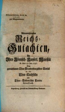 Allerunterthänigstes Reichs-Gutachten, An Ihro Römisch-Kayserl. Majestät de dato 17. Jan. 1757. Den gewaltsamen Chur-Brandenburgischen Einfall in die Chur-Sächsische und Chur-Böhmische Lande betreffend : Dictatum Ratisbonae, die 18. Jan. 1757. per Moguntinum