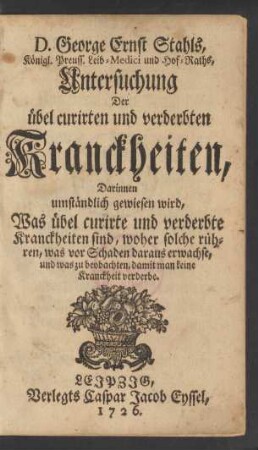 D. George Ernst Stahls, Königl. Preuss. Leib-Medici und Hof-Raths, Untersuchung Der übel curirten und verderbten Kranckheiten : Darinnen umständlich gewiesen wird, Was übel curirte und verderbte Kranckheiten sind, woher solche rühren, was vor Schaden daraus erwachse, und was zu beobachten, damit man keine Kranckheit verderbe