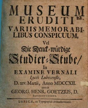 Museum Eruditi Variis Memorabilibus Conspicuum, Vel Die Denck-würdige Studier-Stube : In Examine Vernali Lycei Lubecensis D. XIV. Martii, Anno MDCCXII. aperuit Georg. Henr. Goetzius, D. Superintendens