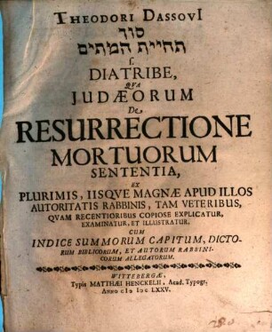 Theodori Dassovii Sôd teḥiyyat ham-mētîm s. Diatribe, Qva Judaeorum De Resurrectione Mortuorum Sententia, Ex Plurimis, Iisqve Magnae Apud Illos Autoritatis Rabbinis, Tam Veteribus, Qvam Recentioribus Copiose Explicatur, Examinatur, Et Illustrator : Cum Indice Summorum Capitum, Dictorum Biblicorum, Et Autorum Rabbinicorum Allegatorum