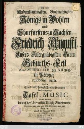 Als des Allerdurchlauchtigsten, Großmächtigsten Königs in Pohlen und Churfürstens zu Sachsen, Friedrich Augusti, Unsers Allergnädigsten Herrn Geburths-Fest Anno M DCC XIV. den XII. May in Leipzig celebriret wurde, wolten ihre allerunterthänigste Freuden-Bezeugung durch eine geringe Tafel-Music hiermit abstatten die auf der Universität Leipzig Studierende