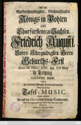 Als des Allerdurchlauchtigsten, Großmächtigsten Königs in Pohlen und Churfürstens zu Sachsen, Friedrich Augusti, Unsers Allergnädigsten Herrn Geburths-Fest Anno M DCC XIV. den XII. May in Leipzig celebriret wurde, wolten ihre allerunterthänigste Freuden-Bezeugung durch eine geringe Tafel-Music hiermit abstatten die auf der Universität Leipzig Studierende