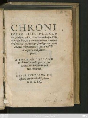 CHRONI||CORVM LIBELLVS, MAXI=||mas quasq́, res gestas, ab initio mundi, apto ordi=||ne complectens, ita ut annorum ratio ac praecipuae || uicißitudines, quae in regna, in religionem, et in || alias res magnas incidunt, quàm rectißi=||me cognosci ac obseruari || queant. || A IOANNE CARIONE || Mathematico conscriptus, ac per || Hermanum Bonnum in Lati||num conuersus.||