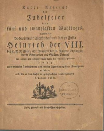 Kurze Anzeige der Jubelfeier des fünf und zwanzigsten Wahltages, welchen der Hochwürdigste Fürstbischof und Abt zu Fulda Heinrich der VIII. des H. R. R. Fürst, Sr. Majestät der R. Kaiserin Erzkanzler, durch Germanien und Gallien Primas den 22sten und folgende sechs Tage des Monats Oktober 1784 unter wärmster Theilnehmung und tiefester Ehrerbietung seiner Unterthanen erlebte, und wie er von diesen in gefühlvollester Unterthänigkeit begangen wurde