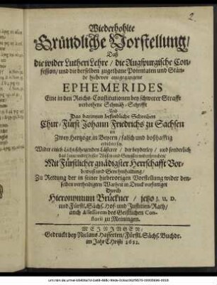 Wiederhohlte Gründliche Vorstellung/ Daß die wider Lutheri Lehre/ die Augspurgische Confession/ und die derselben zugethane Potentaten und Stände hiebevor ausgegangene Ephemerides Eine in den Reichs-Constitutionen bey schwerer Straffe verbothene Schmäh-Schrifft Und Das darinnen befindliche Schreiben Chur-Fürst Johann Friedrichs zu Sachsen an Zwey Hertzoge in Beyern/ falsch und boßhafftig erdichtet sey : Wider einen Licht-scheuenden Lästerer/ der beyderley/ und sonderlich das Letzte/ wider besser Wissen und Gewissen widersprochen