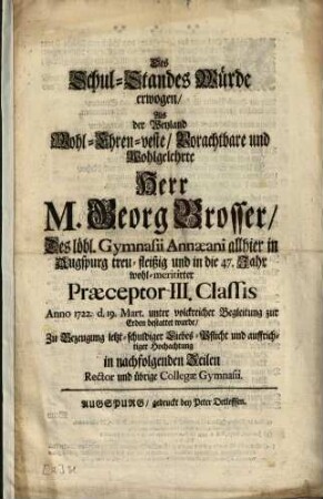 Des Schul-Standes Würde erwogen, Als der Weyland Wohl-Ehren-veste, Vorachtbare und Wohlgelehrte Herr M. Georg Brosser, Des löbl. Gymnasii Annaeani allhier in Augspurg treu-fleißig und ... wohl-meritirter Praeceptor III. Classis Anno 1722. ... zur Erden bestattet wurde