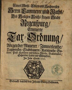 Eines Wohl-Edlen und Hochweisen Herrn Cammerer und Raths Des Heiligen Reichs freyen Stadt Regenspurg Erneuerte Tax-Ordnung, Wegen der Mauerer, Zimmerleuthe, Tagwercker, Stadtbauern, Karnleuthe, Bothen, Post-Kutschen- und Lehen-Pferde, Ballnbinder, Schroder, Lader und Eisenzehler : [Decretum in Senatu den 4. Julii 1727]
