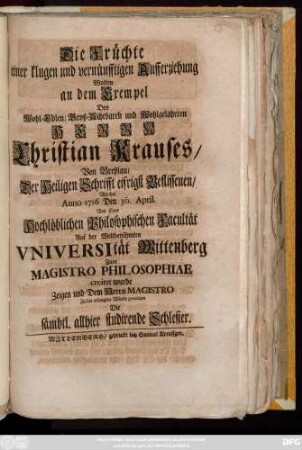 Die Früchte einer klugen und vernünfftigen Aufferziehung Wolten an dem Exempel Des Wohl-Edlen, Groß-Achtbaren und Wohlgelahrten Herrn Christian Krauses, Von Breßlau, Der Heiligen Schrifft eifrigst Beflissenen, Welcher Anno 1716 Den 30. April. Von einer Hochlöblichen Philosophischen Facultät Auf der Weltberühmten Vniversität Wittenberg Zum Magistro Philosophiae creiret wurde Zeigen und ... Zu der erlangten Würde gratuliren Die sämbtl. allhier studirende Schlesier