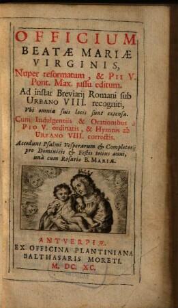 Officium Beatae Mariae Virginis : Nuper reformatum, & Pii V. Pont. Max. jussu editum. Ad instar Breviarij Romani sub Urbano VIII. recogniti, Vbi omnia suis locis sunt extensa. Cum Indulgentiis & Orationibus a Pio V. ordinatis, & Hymnis ab Urbano VIII. correctis. Accedunt Psalmi Vesperarum & Completorij pro Dominicis & Festis totius anni, una cum Rosario B. Mariae