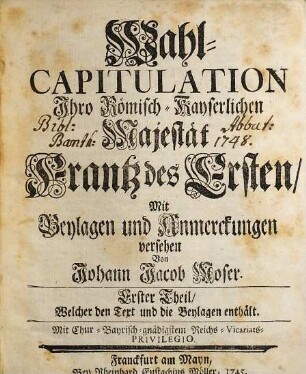 Wahl-Capitulation Ihro Römisch-Kayserlichen Majestät Frantz des Ersten, Erster Theil. ... Welcher den Text und die Beylagen enthält