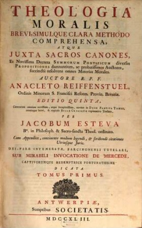 Theologia Moralis : Brevi, Simulque Clara Methodo Comprehensa, Atque Juxta Sacros Canones, Et Novissima Decreta Summorum Pontificum diversas Propositiones damnantium, ac probatissimos Auctores, succincte resolvens omnes Materias Morales ; ... cum appendice, continente modum legendi, & scribendi citationes Utriusque Juris, Tomus Primus
