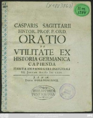 Casparis Sagittarii Histor. Prof. P. Ord. Oratio De Utilitate Ex Historia Germanica Capienda : Habita In Panegyri Inaugurali VII. Ianuar. An. MDCLXXV.