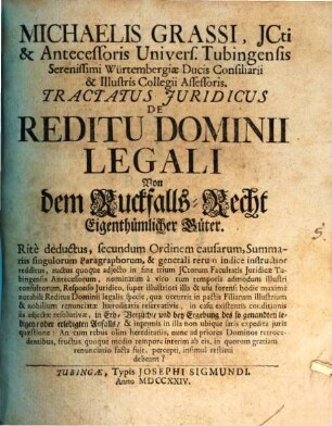 Michaelis Grassi, JCti & Antecessoris Univers. Tubingensis ... Tractatus Juridicus De Reditu Dominii Legali Von dem Ruckfalls-Recht Eigenthümlicher Güter : Ritè deductus, secundum Ordinem causarum, Summariis singulorum Paragraphorum, & generali rerum indice instructior redditus, auctus quoque adjecto in fine trium JCtorum Facultatis Juridicæ Tubingensis Antecessorum ...