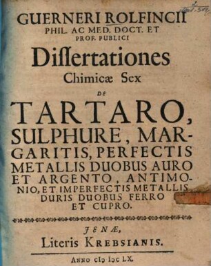 Guerneri Rolfincii Dissertationes chimicae sex de tartaro, sulphure, margaritis, perfectis metallis duobus auro et argento, antimonio, et imperfectis metallis duris duobus ferro et cupro