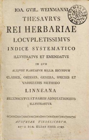 Joa. Guil. Weinmanni Thesaurus Rei Herbariae : Locupletissimus Indice Systematico Illustratus Et Emendatus ; In Quo Aliquvot Plantarum Millia Secundum Classes, Ordines, Genera, Species Et Varietates Methodo Linneana Recensentur Et Passim Adnotationibus Illustrantur = Thesaurus Universalis Rei Herbariae : Ou Recueil De Figures Enluminées De Quelques Milliers De Plantes Les Plus Utiles Dans La Medecine Dans L'Oeconomie Et Pour l'Ornement Des Contenues Jardins Dans L'Herbier De Monsieur Weinmann ; Eclairci Par Les Denominations De Linné et Accompagné D'Un Index D'Aprés Le Systeme Sexuel.