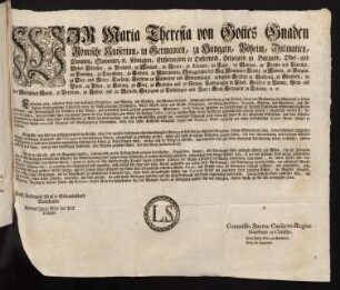 Wir Maria Theresia von Gottes Gnaden Römische Kaiserinn, in Germanien, zu Hungarn, Böheim, Dalmatien, Croatien, Slavonien, [et]c. Königinn, Erzherzoginn zu Oesterreich, Herzoginn zu Burgund, Ober- und Nieder-Schlesien, zu Braband, zu Mayland, zu Steyer, zu Kärnten, zu Crain, zu Mantua, zu Parma und Piacenza, zu Limburg, zu Luzenburg, zu Geldern, zu Würtemberg, Markgräfinn des Heil. Römischen Reichs, zu Mähren, zu Burgau, zu Ober- und Nieder-Laußnitz; Fürstinn zu Schwaben und Siebenbürgen,gefürstete Gräfinn zu Habspurg, zu Flandern, zu Tyrol, zu Pfyrt, zu Kyburg, zu Görz, zu Gradisca und zu Artois, Landgräfinn in Elsaß, Gräfinn zu Namur, Frau auf der Windischen March, zu Portenau, zu Salins, und zu Mecheln, Herzoginn zu Lothringen und Barr; Groß-Herzoginn zu Toscana [et]c. [et]c.