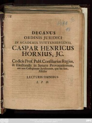 Decanus Ordinis Juridici In Academia VVittenbergensi, Caspar Henricus Hornius, JC. Codicis Prof. Publ. Consiliarius Regius, & Electoralis in Senatu Provocationum, nec non Collegiorum Juridicorum, quæ hic sunt, Assessor Lecturis Omnibus S. P. D. : [P. P. XVIII. post Trinitatis MDCCXI.]