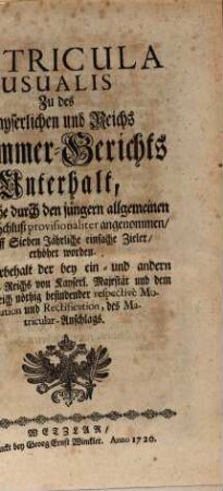 Matricula Usualis Zu des Kayserlichen und Reichs Cammer-Gerichts Unterhalt, Wie solche durch den jüngern allgemeinen Reichs-Schluß provisionaliter angenommen, und auff Sieben Jährliche einfache Zieler, erhöhet worden : Mit Vorbehalt der bey ein- und andern Stand des Reichs von Kayserl. Majestät und dem Heil. Reich nöthig befindender repectivè Moderation und Rectification, des Matricular-Anschlags