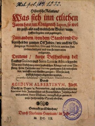 Historische Relation, Was sich inn etlichen Jaren hero, im Königreich Iapon, so wol im geist- als auch weltlichen Wesen, namhafftes begeben vnd zugetragen : Zum andern, von dem Standt vnd Gelegenheit der gantzen OstIndien, wie auch die Vestungen zu Mozambic, Goa vnd Malaca, von den Holländern belägert, vnd was sie deren orten außgericht. Drittens, kurtze Beschreibung deß Landts Guinea vnd Serra Lioa in Africa ligendt: Was mit Bekehrung eines heydnischen Königs, vnd einer Vestung, so die Holländer inn Guinea zuerbawen sich vnderstanden, verloffen vnd fürüber gangen: Wie sie auch letstlich daruon abgetriben worden