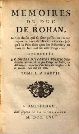 Mémoires Du Duc De Rohan, Sur les choses qui se sont passées en France depuis la mort de Henri Le Grand jusqu'à la Paix faite avec les Réformés, au mois de Juin mil six sent vingt-neuf : Augmentés De Divers Discours Politiques du même Auteur, & de son Voiage en Italie, en Allemagne, dans les Pais-bas, en Angleterre & en Ecosse, l'an mil six cent, Tome I.