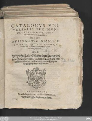 CATALOGVS VNI-||VERSALIS PRO NVN-||DINIS FRANCOFVRTENSI-||bus vernalibus de anno 1600.|| HOC EST,|| DESIGNATIO OMNIVM || LIBRORVM, ... || Das ist:|| Verzeichniß aller Bücher/ so zu Franckfort || in der Fastenmeß Ann. 1600. entweder gantz new oder || sonsten verbessert/ oder auffs new widerumb auffgelegt/ in || der Buchgassen verkaufft worden.||
