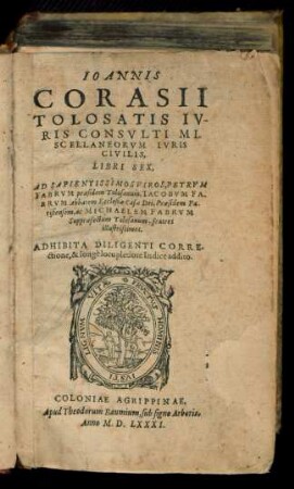 IOANNIS || CORASII || TOLOSATIS IV-||RIS CONSVLTI MI-||SCELLANEORVM IVRIS || CIVILIS,|| LIBRI SEX,|| AD SAPIENTISSIMOS VIROS, PETRVM || FABRVM praesidem Tolosanum,IACOBVM FA-||BRVM Abbatem Ecclesiae Casae Dei,Praesidem Pa-||risiensem,ac MICHAELEM FABRVM || Suppraefectum Tolosanum,fratres || illustrissimos.|| ADHIBITA ... || Indice ... ||