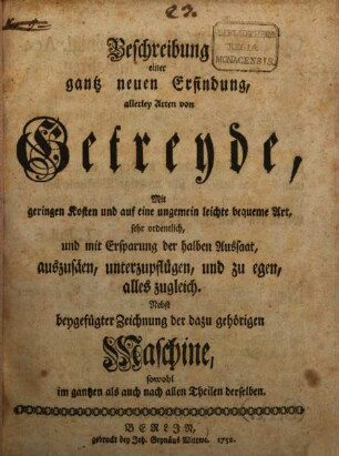 Beschreibung einer gantz neuen Erfindung, allerley Arthen von Getreyde, Mit geringen Kosten und auf eine ungemein leichte bequeme Art, sehr ordentlich, und mit Erspaarung der halben Aussaat, außzusähen, unterzupflügen, und zu egen, alles zugleich : Nebst beygefügter Zeichnung der dazu gehörigen Maschine, so wol im gantzen als auch nach allen Theilen derselben
