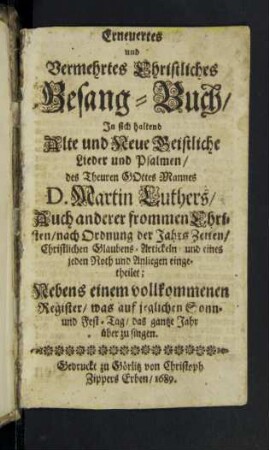 Erneuertes und Vermehrtes Christliches Gesang-Buch : In sich haltend Alte und Neue Geistliche Lieder und Psalmen/ des Theuren Gottes Mannes D. Martin Luthers/ Auch anderer frommen Christen/ nach Ordnung der Jahrs Zeiten/ Christlichen Glaubens-Artickeln/ und eines jeden Noth und Anliegen eingetheilet : Nebens einem vollkommenen Register/ was auf jeglichen Sonn- und Fest-Tag/ das gantze Jahr über zu singen