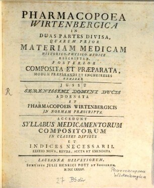 Pharmacopoea Wirtenbergica : In Duas Partes Divisa, Quarum Prior Materiam Medicam Historico-Physico-Medice Descriptam, Posterior Composita Et Praeparata, Modum Praeparandi Et Encheireses Exhibet ; Jussu Serenissimi Domini Ducis Adornata Et Pharmacopoeis Wirtenbergicis In Normam Praescripta ; Accedunt Syllabus Medicamentrum Compositorum In Classes Divisus Et Indices Necessarii