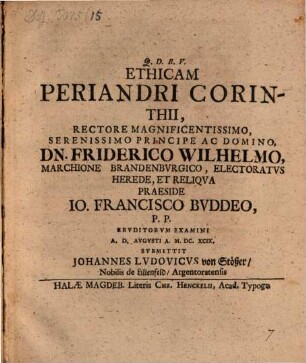 Ethicam Periandri Corinthii, Rectore Magnificentissimo, Serenissimo Principe Ac Domino, Dn. Friderico Wilhelmo, Marchione Brandenbvrgico, Electoratvs Herede, Et Reliqva Praeside Jo. Francisco Bvddeo, P. P. Ervditorvm Examini A. D. [...] Avgvsti A. M.DC.XCIX. Svbmittit Johannes Lvdovicvs von Stößer, Nobilis de Lilienfeld, Argentoratensis