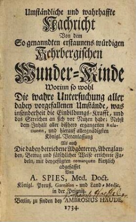 Umständliche und wahrhaffte Nachricht Von dem So genanndten erstaunens-würdigen Kehrbergischen Wunder-Kinde : Worinn so wohl Die wahre Untersuchung aller dabey vorgefallenen Umstände, was sonderheit die Einbildungs-Krafft, und das Streichen an sich vor Nutzen habe; Nebst dem Inhalt aller bißhero ergangenen Relationen, und hierauf allergnädigsten Königl. Veranlassung Als auch die dabey betriebene Abgötterey, Aberglauben, Betrug und fälschlicher Weise ertichtete Fabeln, mit beygefügten remarquen kürtzlich abgefasset
