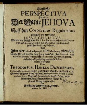 Geistliche Perspectiva In welcher Der Name Jehova Auff den Corporibus Regularibus lehnend: und der Name Jesus Christus, Mit den vier Buchstaben INRI in Form eines Creutzes/ Geometrisch und Scenographischer Weise/ sampt den eigendlichen und heimlichen Verstand zu befinden : Auch Ist in der Praefation Synopsis aller Mathematischen Wissenschafften/ so wohl in dem Hauptwercklein/ des Copernici und Keppleri Meinung von der Höhe der Planeten Himmel/ in einer absonderlichen Figur darbey angebracht