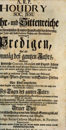 A. R. P. Houdry Soc. Jesu Lehr- und Sittenreiche Auf denen fürnehmsten Cantzlen Franckreichs durch dreyßig gantzer Jahr mit sonderbahrem Ruhm, und Beredsamkeit vorgetragene Predigen, Auf alle Sonntäg deß gantzen Jahrs : Worinnen Allerhand sinnreiche Concept, Moralien, und Tugend-Lehren aus göttlicher Heil. Schrifft, denen Kirchen-Vätteren, bewährten Schrifft-Stelleren, und anderen geistreichen Sitten-Lehrern enthalten, und verfasset seynd. Dann auch zu mehrerem Dienst, Nutzen und Gebrauch Aller Prediger, Pfarr-Herren, und Seelen-Hirten ; In Vier Theil eingetheilet, Mit vierfachem Register aller darinn sich befindenden Materien, wie auch einer Verzeichnuß aller vornehmen Fest-Tägen deß gantzen Jahrs, An welchen einige Concept aus disem gantzen Predig-Werck können genommen werden, versehen und eingerichtet, 3. Enthaltet in sich die Predigen von dem Pfingst-Sonntag, biß auf den vierzehenden Sonntag nach Pfingsten