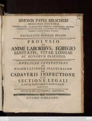 Simonis Pavli Hilscheri Medicinae Doctoris Theoretices Professoris Pvblici Ordinarii Serenissimiqve Dvcis Saxionis Gothani Et Altenbvrgensis Consiliarii Avlici H. T. Facvltatis Medicae Decani Prolvsio De Animi Laboribvs, Egregio Sanitatis, Vitae Longae Ac Honorvm Praesidio Pvblicae Invitationi Ad Dissertationem Inavgvralem De Cadaveris Inspectione Sive Sectione Legali D. XXVIII. Novembris Habendam Praemissa : Ienae D. XXV. Novembris MDCCXLII.