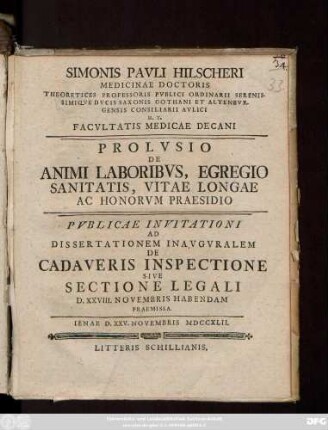 Simonis Pavli Hilscheri Medicinae Doctoris Theoretices Professoris Pvblici Ordinarii Serenissimiqve Dvcis Saxionis Gothani Et Altenbvrgensis Consiliarii Avlici H. T. Facvltatis Medicae Decani Prolvsio De Animi Laboribvs, Egregio Sanitatis, Vitae Longae Ac Honorvm Praesidio Pvblicae Invitationi Ad Dissertationem Inavgvralem De Cadaveris Inspectione Sive Sectione Legali D. XXVIII. Novembris Habendam Praemissa : Ienae D. XXV. Novembris MDCCXLII.