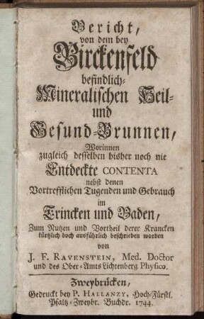 Bericht, von dem bey Birckenfeld befindlich- Mineralischen Heil- und Gesund-Brunnen, Worinnen zugleich desselben bisher noch nie Entdeckte Contenta nebst denen Vortrefflichen Tugenden und Gebrauch im Trincken und Baden, Zum Nutzen und Vortheil derer Krancken kürtzlich doch ausführlich beschrieben worden