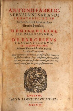 Antonii Fabri IC. Sebvsiani, Sabavdi Senatoris, Et In Gebennensis Ducatus Auditorio Praesidis, De Erroribvs Pragmaticorvm, Et Interpretvm Ivris, Chiliadis Pars ... : Opus varium, nec illis tantùm qui in foro, sed iis etiam, qui in scholis versantur, longè vtilissimum, ad vera, rectáque iuris principia capessenda ..., 2