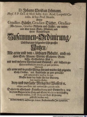 D. Johann Christian Lehmann, Phys. P. P. Ord. & Med. Instit. Extr. Acad. Leopold-Carolin. & Soc. Pruss. Membr. Derer Gradier-Häuser, Gradier-Dächer, Gradier-Machinen, Gradier-Röhren und Fässer, an, unter, und über denen Siede-Pfannen, und ihren Rauchfängen Zusammen-Ordinirung, Und daraus folgender sehr grosser Nutzen : Alle arme und von 1. löthigen Gehalte, auch reichere Sole, Alaune, Vitriol, Salpeter, Bodt-Asche, Seiffensieder-Fluß [et]c. mit weit mehrern Vortheil und Gewinst, als bißhero geschehen und bekandt gewesen, zu gute zu sieden, Wodurch alle arme und in grosser Menge hin und wieder sich zeigende Saltz-Quellen, mit Ausbeuthe zu gute gemachet und ausgewircket werden können. Massen denn bey dieser Art der Bauung, bey einerley Holtze, drey- und vierfache Menge des Wassers [et]c. erhitzet, zum Sude und ausdampffen gebracht wird ; Dahero in allerhand Haushaltung und Gewerbe [et]c. wie bey dem Nutzen in der Heitz- und Siede-Machine weitläufftig erwiesen worden, grosse Holtz- und Geld-Ersparung geschaffet werden muß