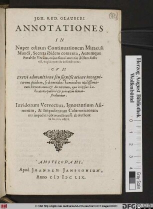 Joh. Rud. Glauberi Annotationes In Nuper editam Continuationem Miraculi Mundi, Secreta ibidem contenta, Aurumque Potabile Verum, cujus simul mentio ibidem facta est, explicantes & defendentes : Cvm Brevi admonitione seu significatione incognitarum quidem, sed omnibus hominibus utilissimarum Inventionum & Secretorum, quæ in ipsius Laboratorio publicè & privatim demonstrabuntur ; Invidorum Vervecum, Ignorantium Asinorum, & Impudentum Calumniatorum ora impudica obturandi causà ab Authore in lucem editæ