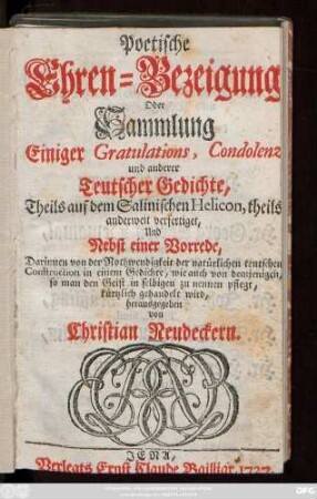 Poetische Ehren-Bezeigung oder Sammlung Einiger Gratulations-, Condolenz- und anderer Teutscher Gedichte : Theils auf dem Salinischen Helicon, theils anderweit verfertiget und Nebst einer Vorrede, Darinnen von der Nothwendigkeit der natürlichen teutschen Construction in einem Gedichte, wie auch von demjenigen, so man den Geist in selbigen zu nennen pflegt, kürtzlich gehandelt wird