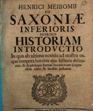 Henrici Meibomii Ad Saxoniae, Inferioris Imprimis Historiam Introductio : In qua ab ultima notitia ad nostra usque tempora breviter ejus historia delineatur, & de plerisque Rerum Saxonicarum scriptoribus editis, & ineditis judicatur