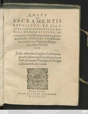 LOCVS || DE || SACRAMENTIS || EXPOSITVS, ET ILLV-||STRISSIMO PRINCIPI AC DO-||MINO, DOMINO AVGVSTO, DV-||ci Saxoniae, Sacri Romani Imperij Archi-||marschallo, Electori, &c. Confessionis || loco exhibitus à Victorino Strige-||lio, Anno Christi || 1566.|| Jn fine adiuncta est eiusdem ... ex-||plicatio definitionis Coenae Dominicae, in || libello Examinis Theologici D.Philippi || Melanchthonis traditae.||