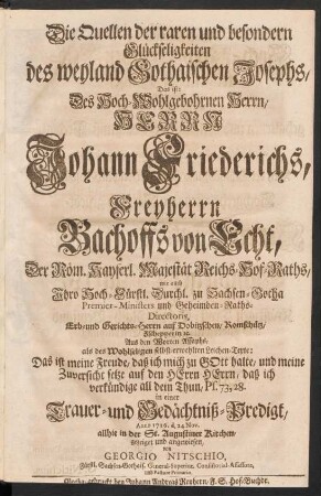Die Quellen der raren und besondern Glückseligkeiten des weyland Gothaischen Josephs, Das ist: Des ... Herrn Johann Friederichs, Freyherrn Bachoffs von Echt, ... Aus den Worten Assaphs, als des Wohlseligen selbst-erwehlten Leichen-Texte: Das ist meine Freude, ... Ps. 73,28. in einer Trauer- und Gedächtniß-Predigt, Anno 1726. d. 24 Nov. allhie in der St. Augustiner Kirchen, gezeiget und angewiesen