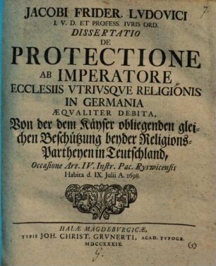 Jacobi Frider. Ludovici ... Diss. de protectione, ab imperatore ecclesiis utriusque religionis in Germania aequaliter debita, Von der dem Kayser obliegenden gleichen Beschützung beyder Religion-Partheyen in Teutschland : Occasione Art. IV. Instr. Pac. Ryswicensis ; habita ... 1698