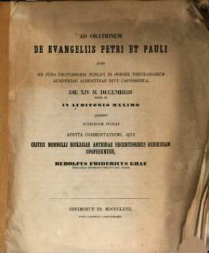 Ad orationem de evangeliis Petri et Pauli quam ad jura professoris publici in ordine theologorum Academiae Albertinae rite capessenda die XIV m. decembris ... habebit audiendam invitat addita commentatione, qua critici nonnulli ecclesiae antiquae recentioribus quibusdam conferuntur, Rudolfus Fridericus Grau ...