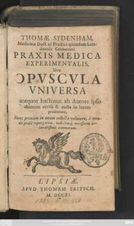 Thomæ Sydenham, Medicinæ Doct. ac Practici quondam Londinensis Celeberrimi Praxis Medica Experimentalis, Sive Opvscvla Universa, Quotquot hactenus ab Autore ipso ultimùm revisa & aucta in lucem prodierunt, Nunc primùm in unum collecta volumen, à mendis probè repurgatum, indicibus necessariis accuratissimis exornatum