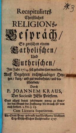 Recapitulirtes Christliches Religions-Gespräch : so zwischen einem Catholischen und Luthrischen, im Jahr 1714 soll gehalten seyn worden. Auff begehren rechtgläubiger Hertzen kurtz und gut wiederholet und beschrieben