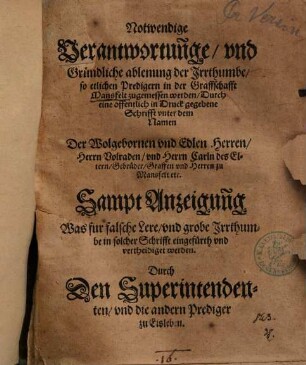 Notwendige Verantwortun[n]ge, vnd Gründliche ablenung der Irrthumbe, so etlichen Predigern in der Graffschafft Mansfelt zugemessen werden, Durch eine offentlich in Druck gegebene Schrifft vnter dem Namen Der Wolgebornen vnd Edlen Herren, Herrn Volraden, vnd Herrn Carln des Eltern, Gebrüder, Graffen vnd Herren zu Mansfelt etc. : Sampt Anzeigun[n]g Was fur falsche Lere, und grobe Irrthumbe in solcher Schrifft eingefürth und vertheidiget werden