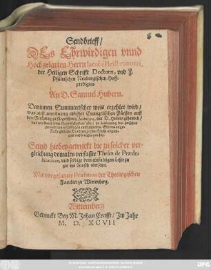 Sendbrieff/|| DEs Ehrwirdigen vnnd || Hochgelarten Herrn Iacobi Heilbrunneri,|| der Heiligen Schrifft Doctorn, vnd F.|| Pfältzischen Neuburgischen Hoff=||predigers || An D. Samuel Hubern.|| Darinnen Summarischer weis erzehlet wird/|| was auff anordnung etzlicher Euangelishen Fürsten auff || dem Reichstag zu Regenspurg Anno 94. mit D. Hubern gehandelt/|| ... Seind hiebey getruckt die zu solcher ver=||gleichung domalen verfasste Theses de Praede=||stinatione, vnd selbige dem einfaltigen Leser zu || gut ins Teutsch vbersetzet.|| Mit vorgesatzter Praefation der Theologischen || Facultet zu Wittenberg.||